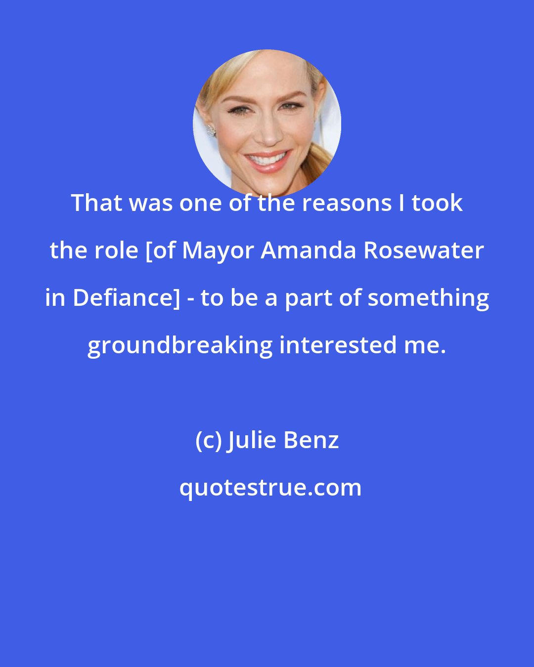 Julie Benz: That was one of the reasons I took the role [of Mayor Amanda Rosewater in Defiance] - to be a part of something groundbreaking interested me.