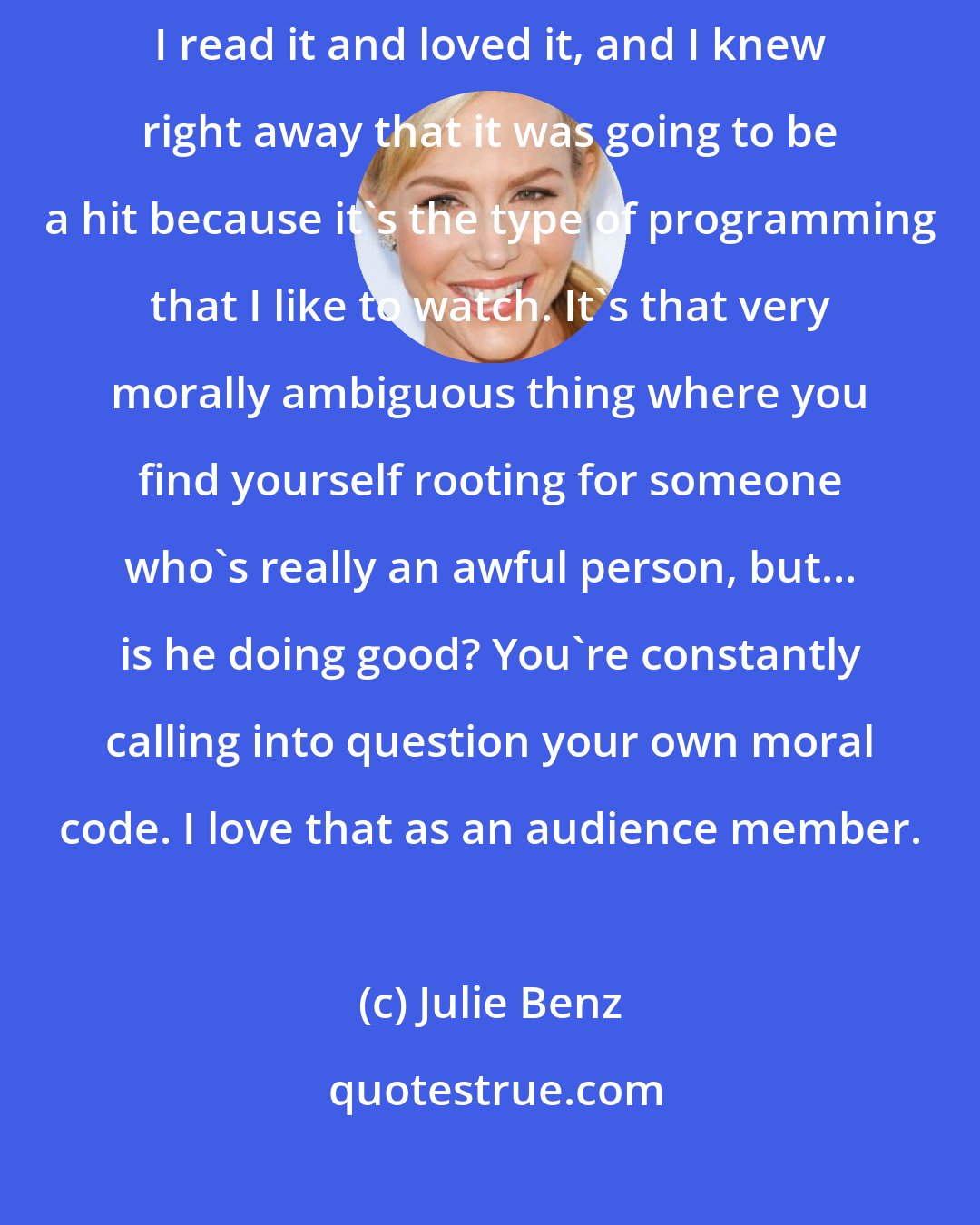 Julie Benz: When I first auditioned for Dexter... Well, I was sent the script, and I read it and loved it, and I knew right away that it was going to be a hit because it's the type of programming that I like to watch. It's that very morally ambiguous thing where you find yourself rooting for someone who's really an awful person, but... is he doing good? You're constantly calling into question your own moral code. I love that as an audience member.