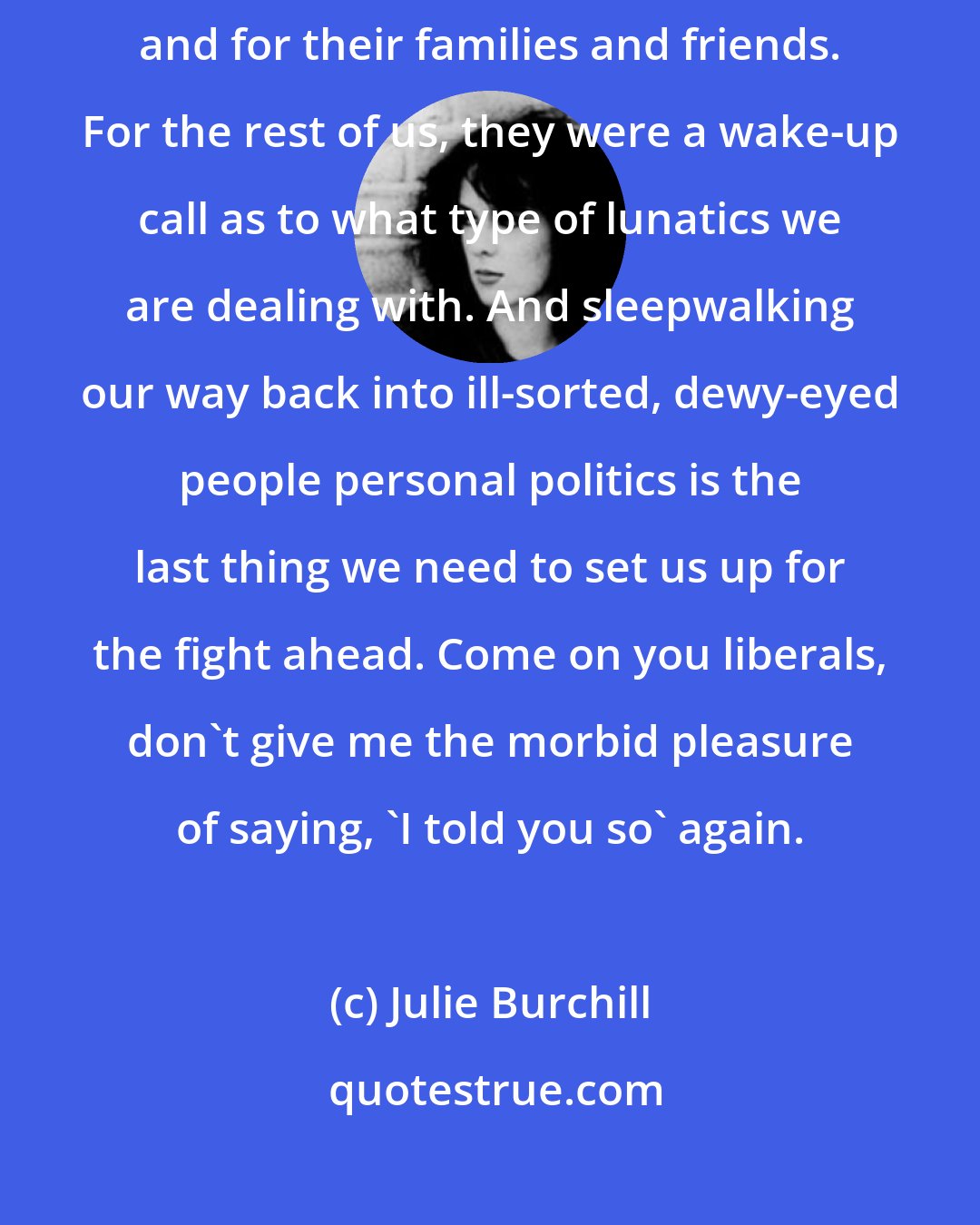 Julie Burchill: The terrorist attacks were a tragedy for the people who died or were injured, and for their families and friends. For the rest of us, they were a wake-up call as to what type of lunatics we are dealing with. And sleepwalking our way back into ill-sorted, dewy-eyed people personal politics is the last thing we need to set us up for the fight ahead. Come on you liberals, don't give me the morbid pleasure of saying, 'I told you so' again.