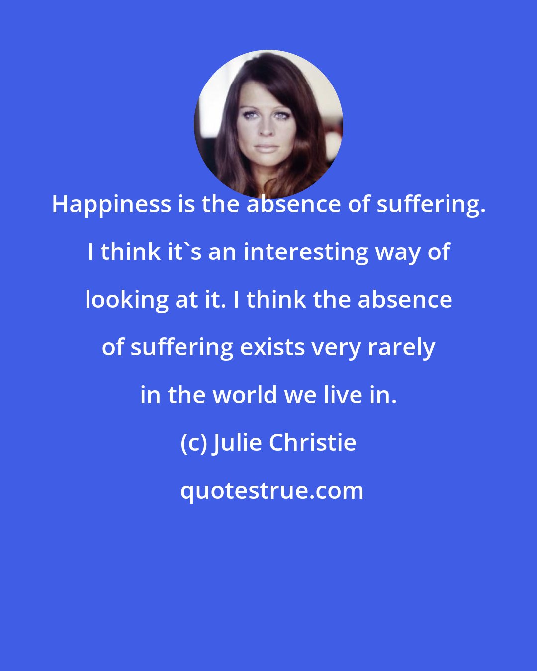 Julie Christie: Happiness is the absence of suffering. I think it's an interesting way of looking at it. I think the absence of suffering exists very rarely in the world we live in.