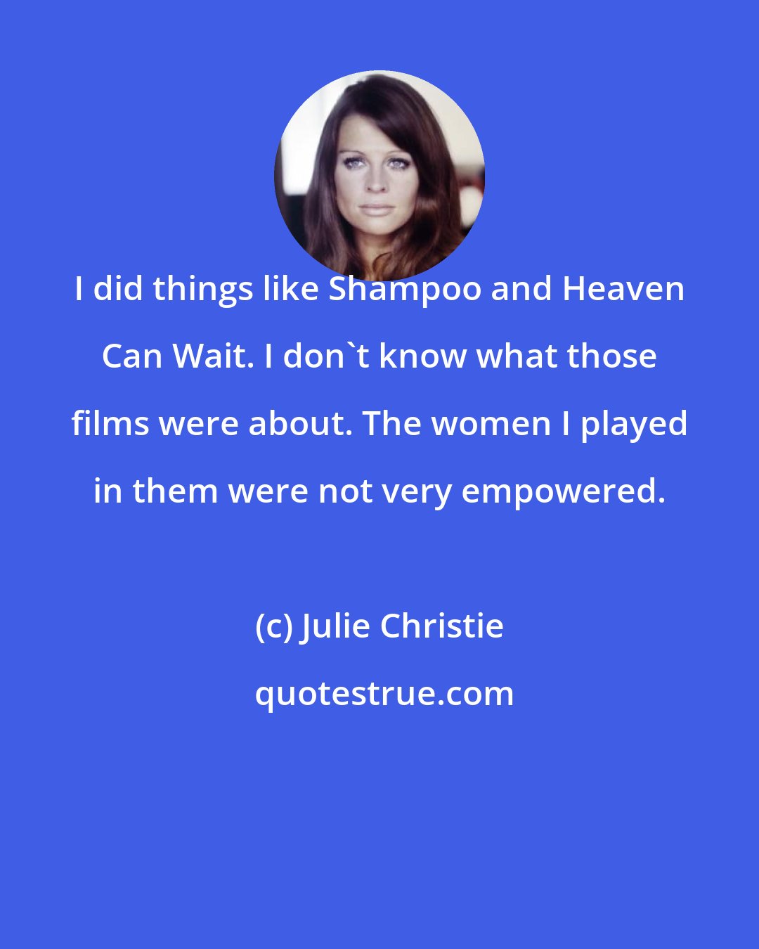 Julie Christie: I did things like Shampoo and Heaven Can Wait. I don't know what those films were about. The women I played in them were not very empowered.