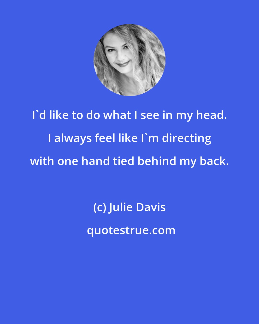 Julie Davis: I'd like to do what I see in my head. I always feel like I'm directing with one hand tied behind my back.