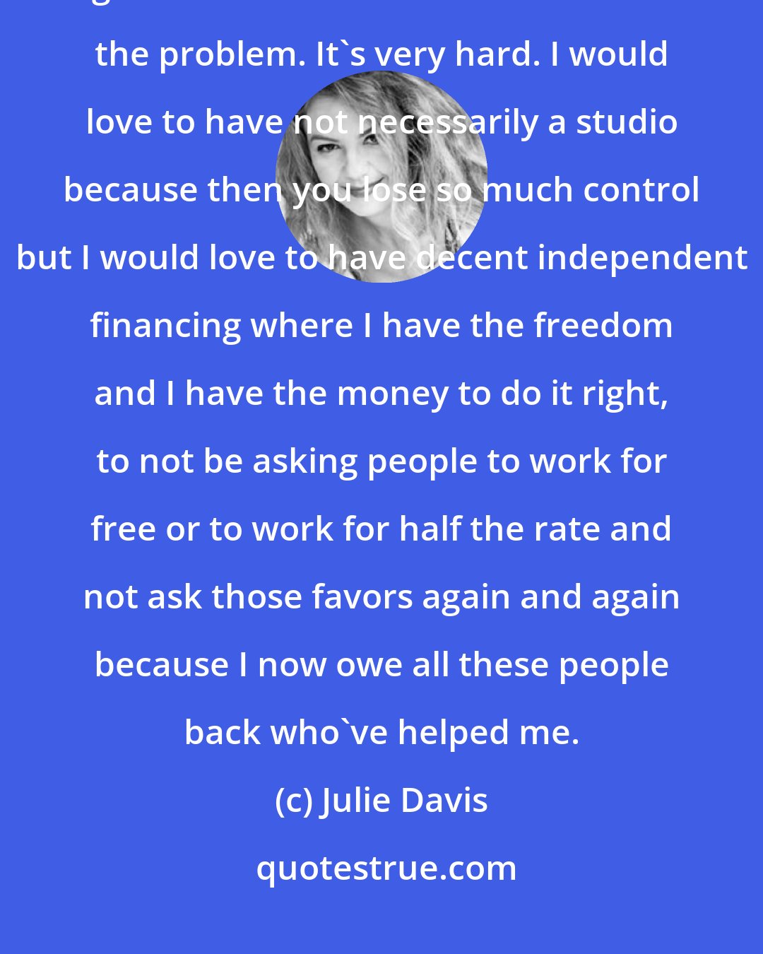 Julie Davis: Money solves a lot of problems and when you don't have money, you've got to do all this other stuff to solve the problem. It's very hard. I would love to have not necessarily a studio because then you lose so much control but I would love to have decent independent financing where I have the freedom and I have the money to do it right, to not be asking people to work for free or to work for half the rate and not ask those favors again and again because I now owe all these people back who've helped me.