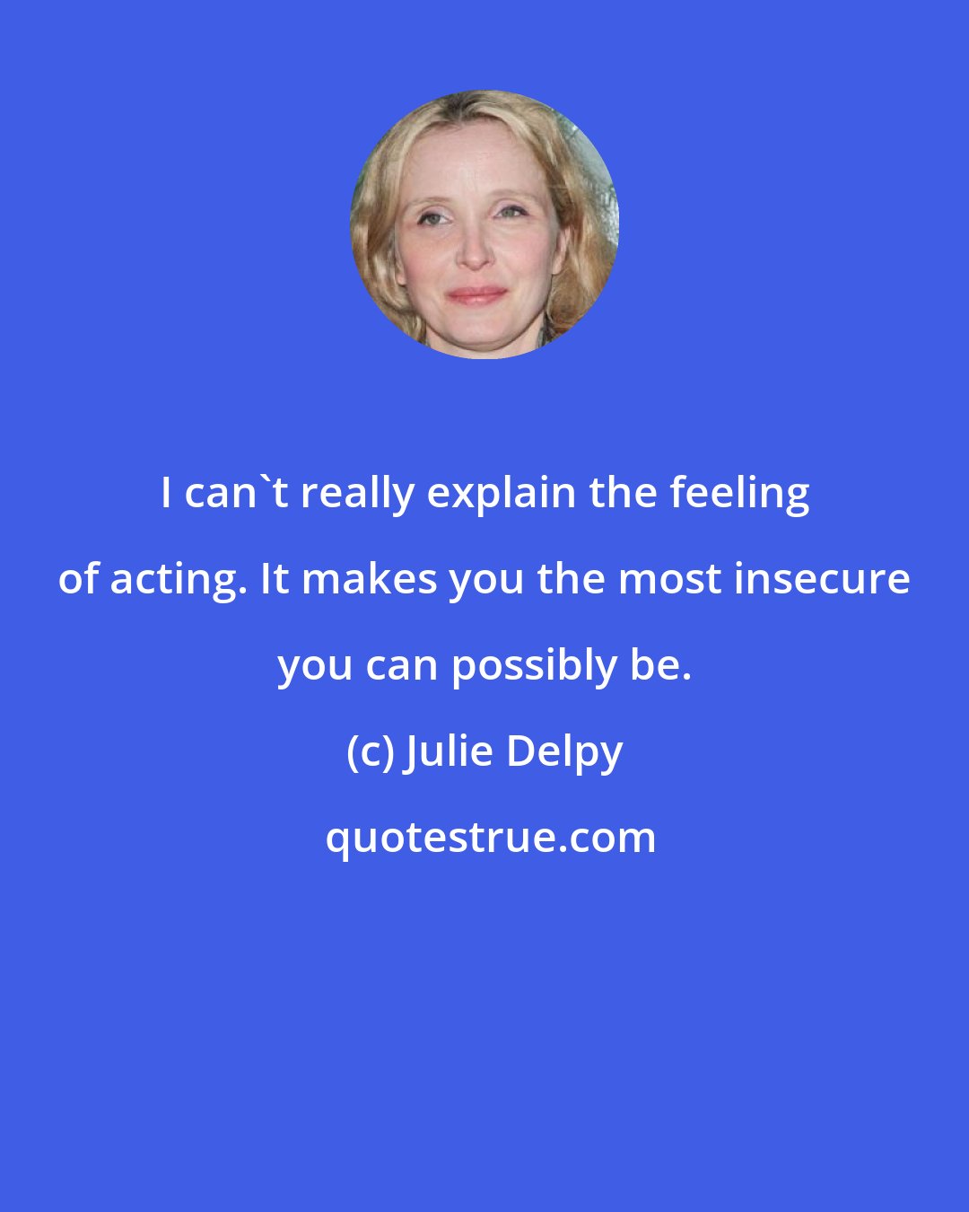 Julie Delpy: I can't really explain the feeling of acting. It makes you the most insecure you can possibly be.