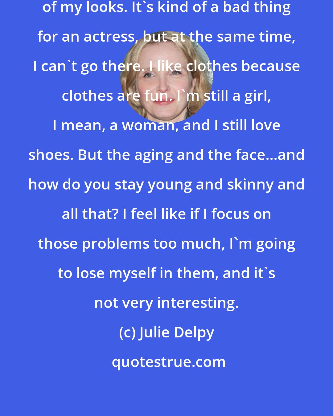 Julie Delpy: I'm 43, and I really don't take care of my looks. It's kind of a bad thing for an actress, but at the same time, I can't go there. I like clothes because clothes are fun. I'm still a girl, I mean, a woman, and I still love shoes. But the aging and the face...and how do you stay young and skinny and all that? I feel like if I focus on those problems too much, I'm going to lose myself in them, and it's not very interesting.