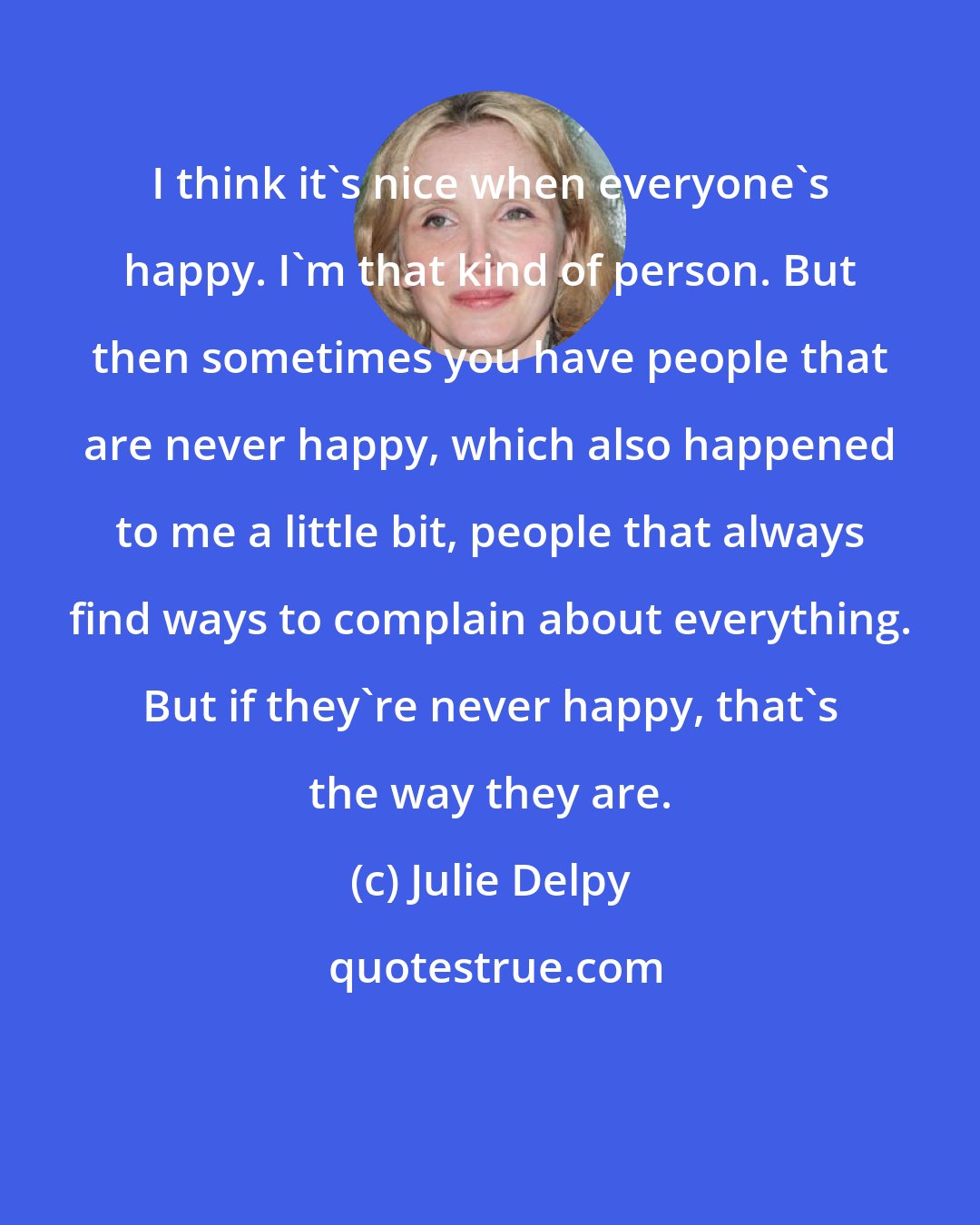 Julie Delpy: I think it's nice when everyone's happy. I'm that kind of person. But then sometimes you have people that are never happy, which also happened to me a little bit, people that always find ways to complain about everything. But if they're never happy, that's the way they are.