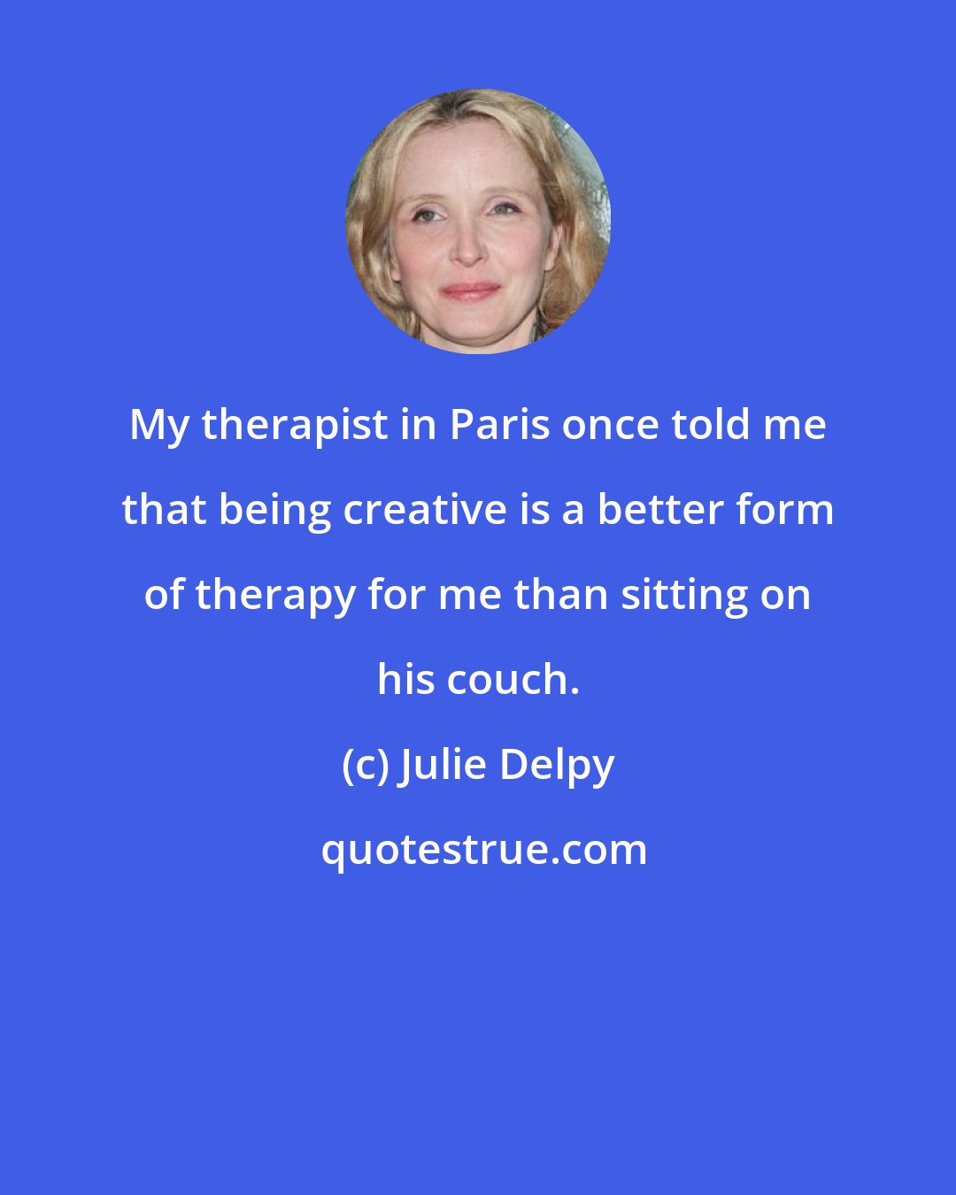 Julie Delpy: My therapist in Paris once told me that being creative is a better form of therapy for me than sitting on his couch.