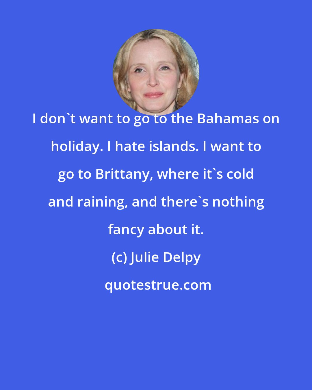 Julie Delpy: I don't want to go to the Bahamas on holiday. I hate islands. I want to go to Brittany, where it's cold and raining, and there's nothing fancy about it.