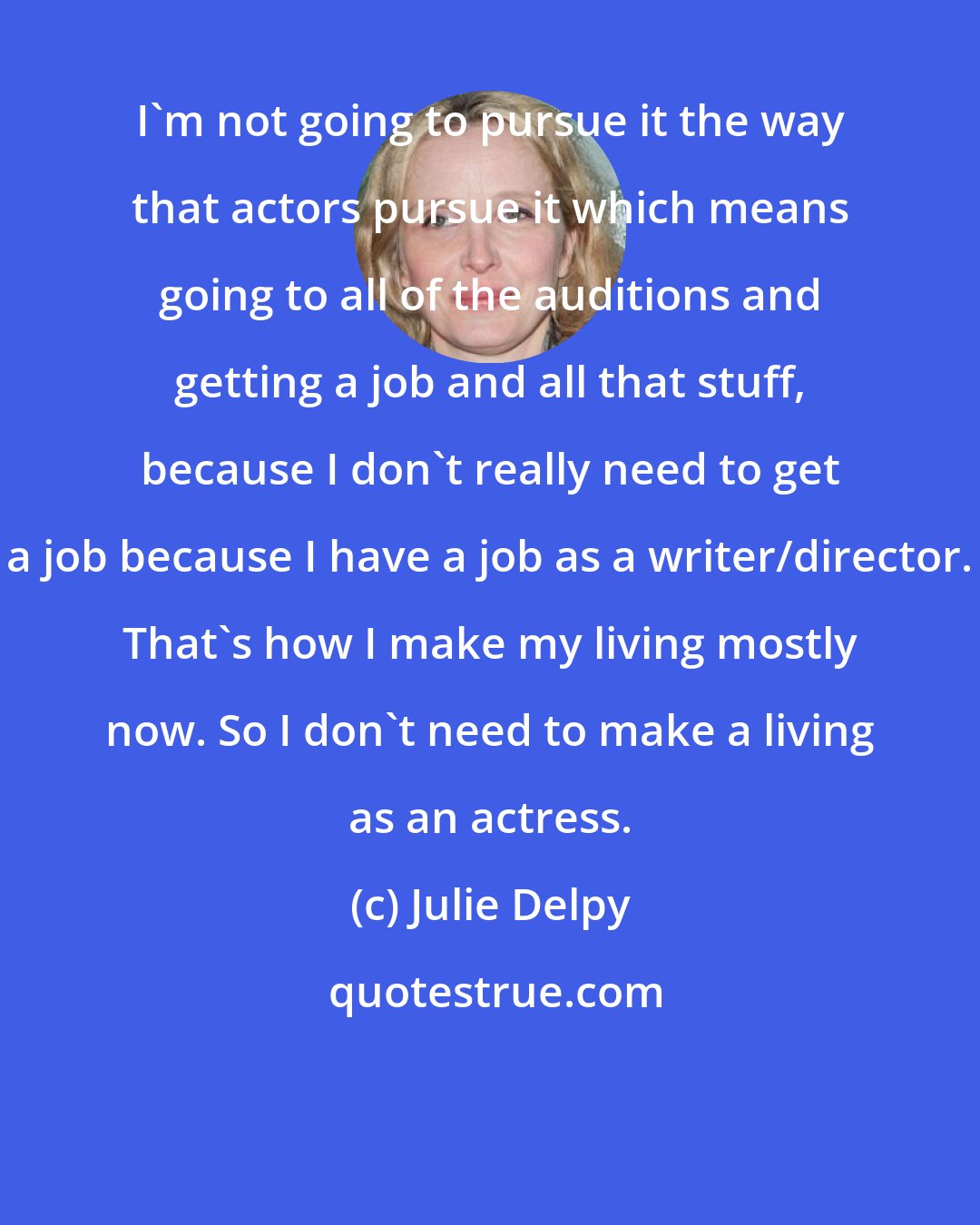 Julie Delpy: I'm not going to pursue it the way that actors pursue it which means going to all of the auditions and getting a job and all that stuff, because I don't really need to get a job because I have a job as a writer/director. That's how I make my living mostly now. So I don't need to make a living as an actress.