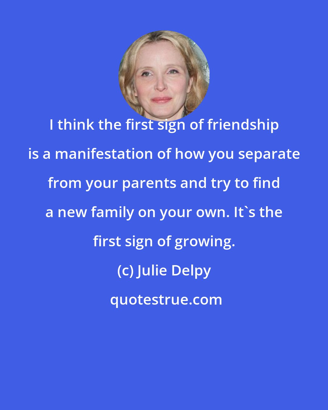 Julie Delpy: I think the first sign of friendship is a manifestation of how you separate from your parents and try to find a new family on your own. It's the first sign of growing.