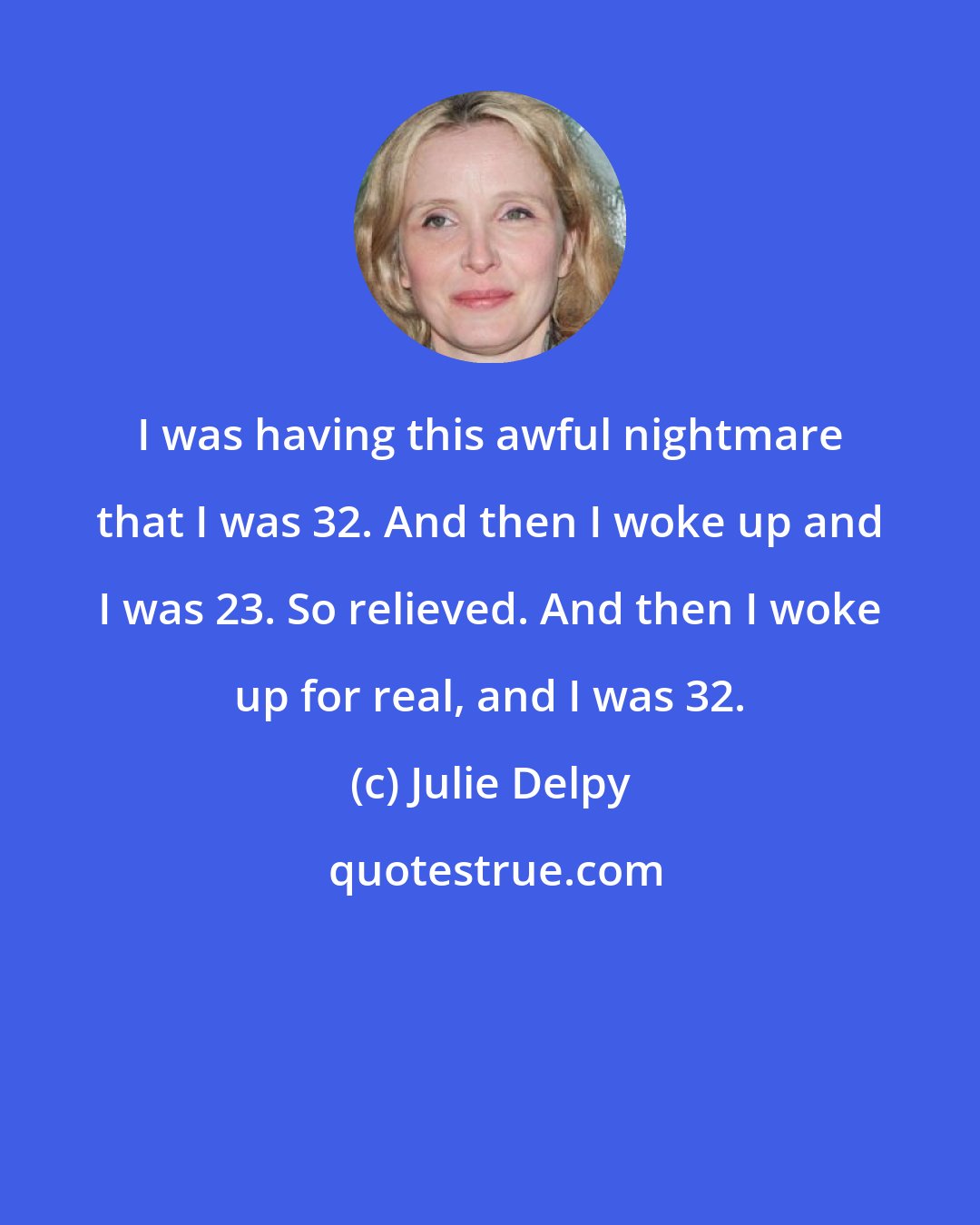 Julie Delpy: I was having this awful nightmare that I was 32. And then I woke up and I was 23. So relieved. And then I woke up for real, and I was 32.