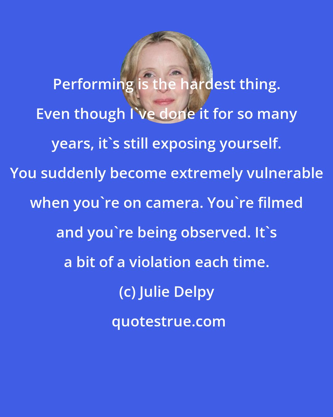 Julie Delpy: Performing is the hardest thing. Even though I've done it for so many years, it's still exposing yourself. You suddenly become extremely vulnerable when you're on camera. You're filmed and you're being observed. It's a bit of a violation each time.