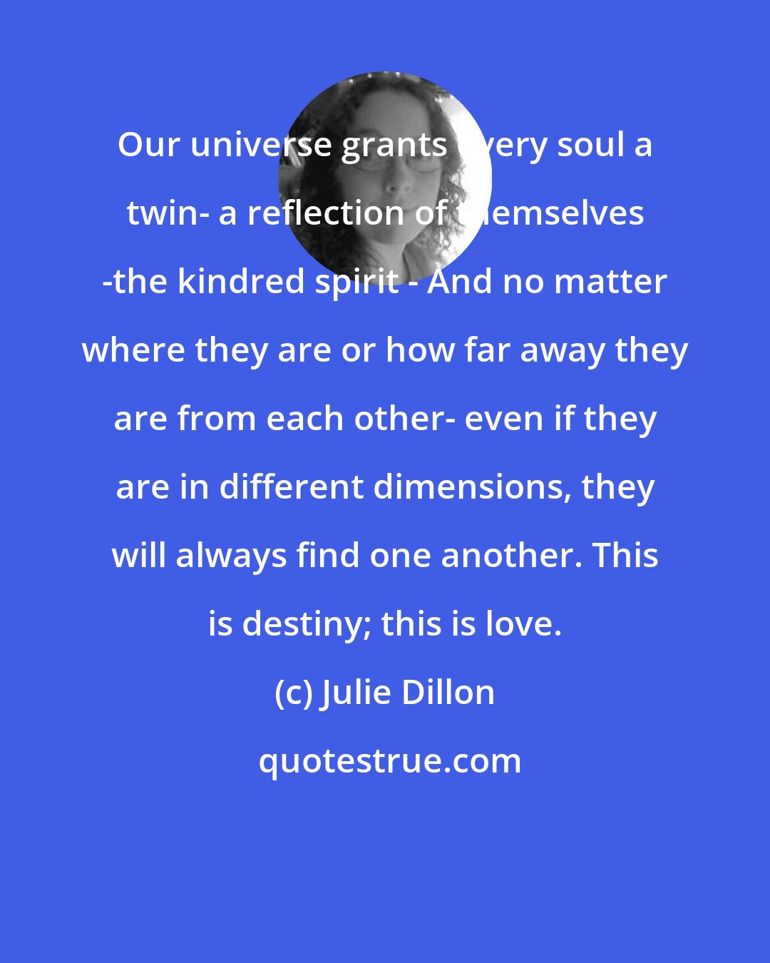 Julie Dillon: Our universe grants every soul a twin- a reflection of themselves -the kindred spirit - And no matter where they are or how far away they are from each other- even if they are in different dimensions, they will always find one another. This is destiny; this is love.