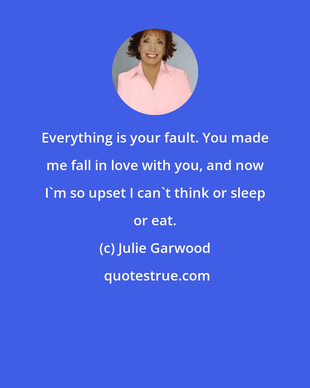 Julie Garwood: Everything is your fault. You made me fall in love with you, and now I'm so upset I can't think or sleep or eat.