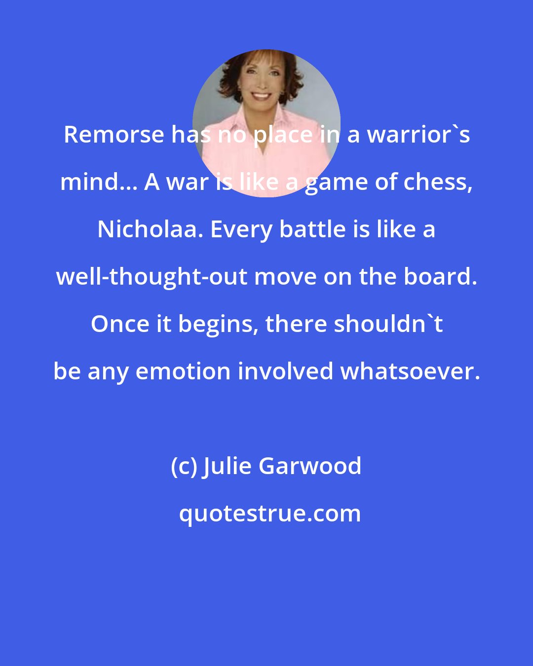 Julie Garwood: Remorse has no place in a warrior's mind... A war is like a game of chess, Nicholaa. Every battle is like a well-thought-out move on the board. Once it begins, there shouldn't be any emotion involved whatsoever.