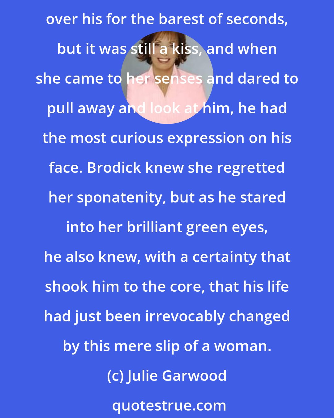 Julie Garwood: She couldn't believe what she did then. Before she could stop herself, she leaned up on tiptoes, put her arms around his neck, and kissed him on the mouth. Her lips brushed over his for the barest of seconds, but it was still a kiss, and when she came to her senses and dared to pull away and look at him, he had the most curious expression on his face. Brodick knew she regretted her sponatenity, but as he stared into her brilliant green eyes, he also knew, with a certainty that shook him to the core, that his life had just been irrevocably changed by this mere slip of a woman.