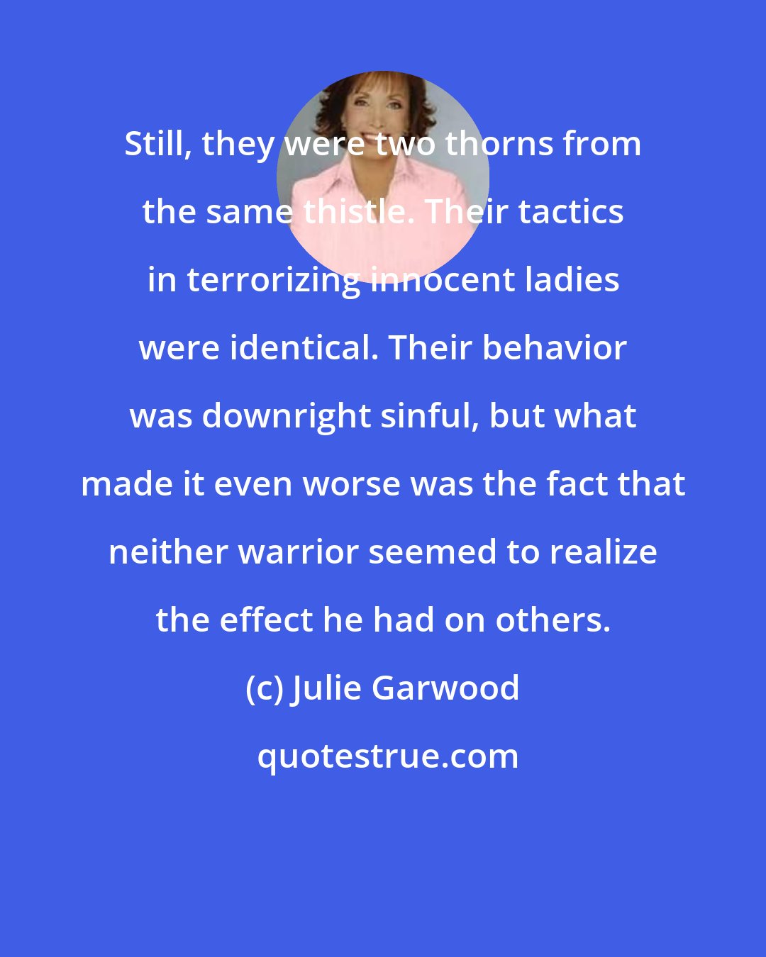 Julie Garwood: Still, they were two thorns from the same thistle. Their tactics in terrorizing innocent ladies were identical. Their behavior was downright sinful, but what made it even worse was the fact that neither warrior seemed to realize the effect he had on others.