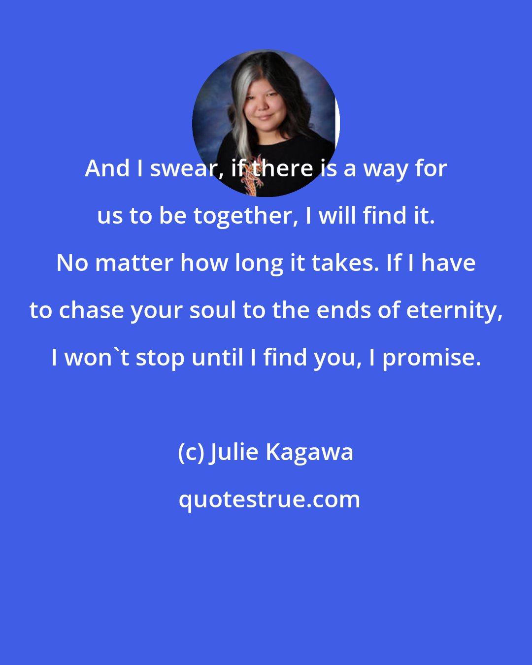 Julie Kagawa: And I swear, if there is a way for us to be together, I will find it. No matter how long it takes. If I have to chase your soul to the ends of eternity, I won't stop until I find you, I promise.