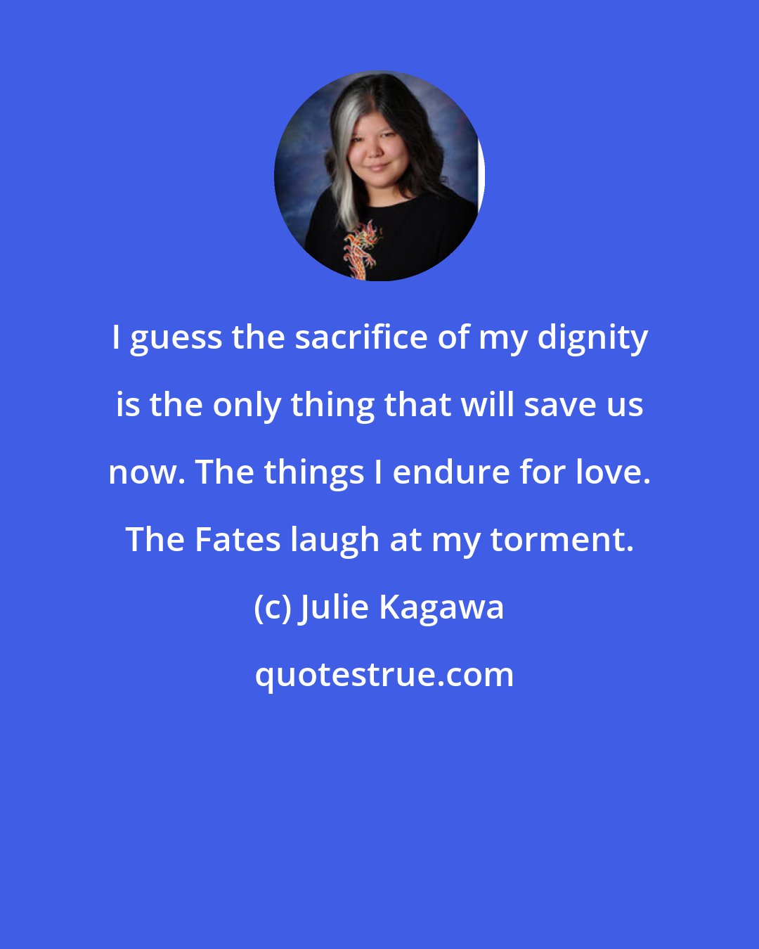 Julie Kagawa: I guess the sacrifice of my dignity is the only thing that will save us now. The things I endure for love. The Fates laugh at my torment.