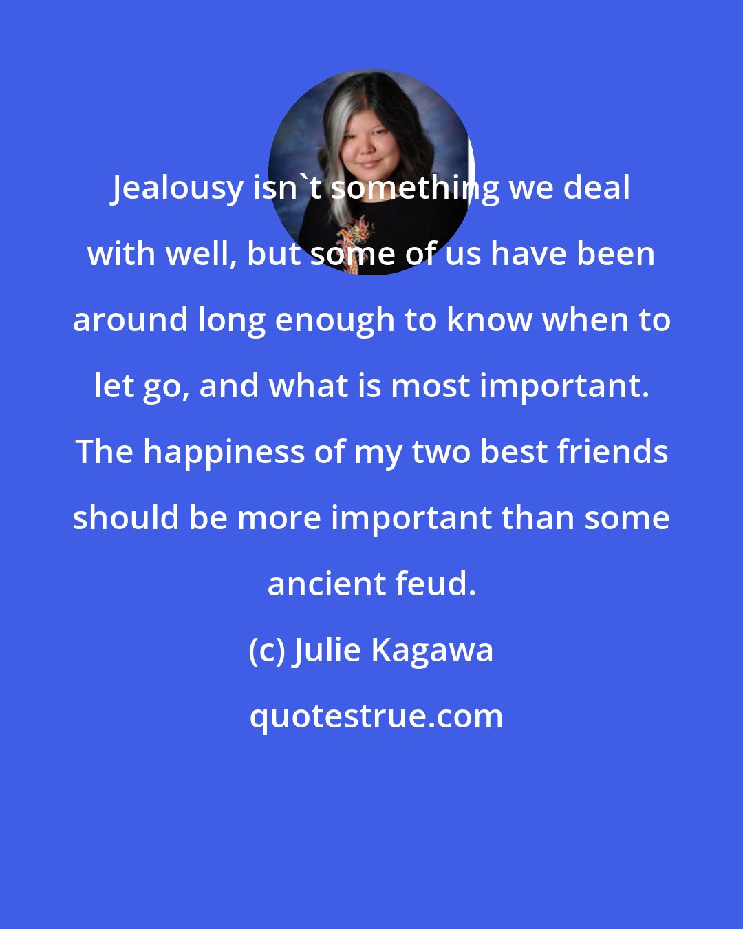 Julie Kagawa: Jealousy isn't something we deal with well, but some of us have been around long enough to know when to let go, and what is most important. The happiness of my two best friends should be more important than some ancient feud.