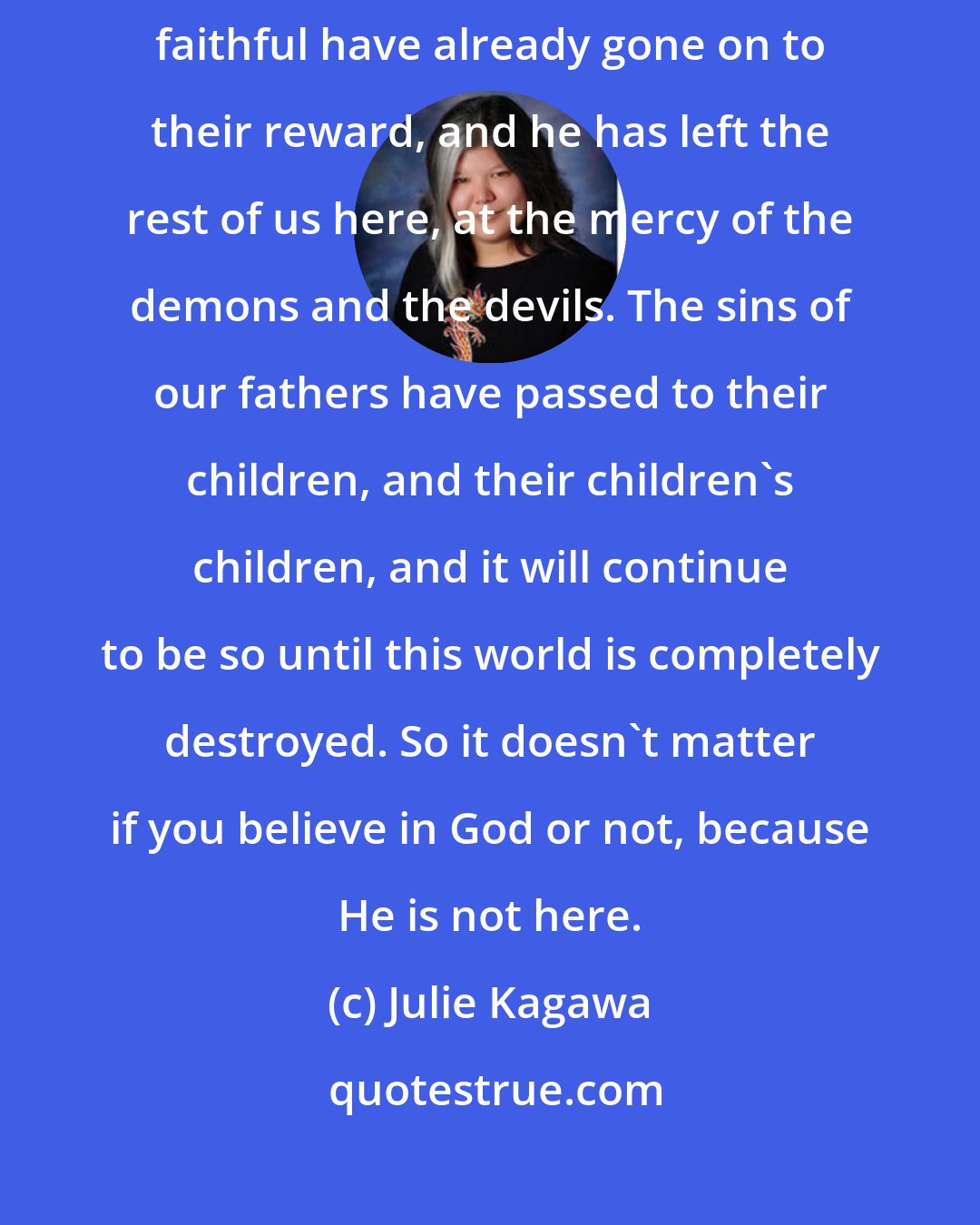 Julie Kagawa: This is our punishment, our Tribulation. God has abandoned this world. The faithful have already gone on to their reward, and he has left the rest of us here, at the mercy of the demons and the devils. The sins of our fathers have passed to their children, and their children's children, and it will continue to be so until this world is completely destroyed. So it doesn't matter if you believe in God or not, because He is not here.