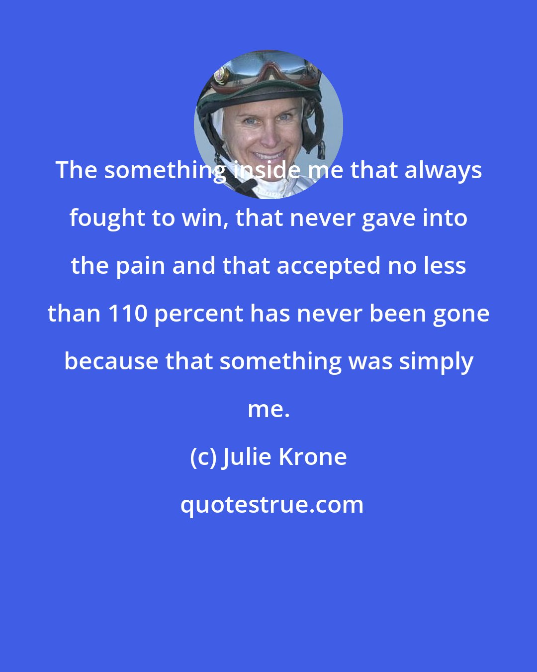 Julie Krone: The something inside me that always fought to win, that never gave into the pain and that accepted no less than 110 percent has never been gone because that something was simply me.