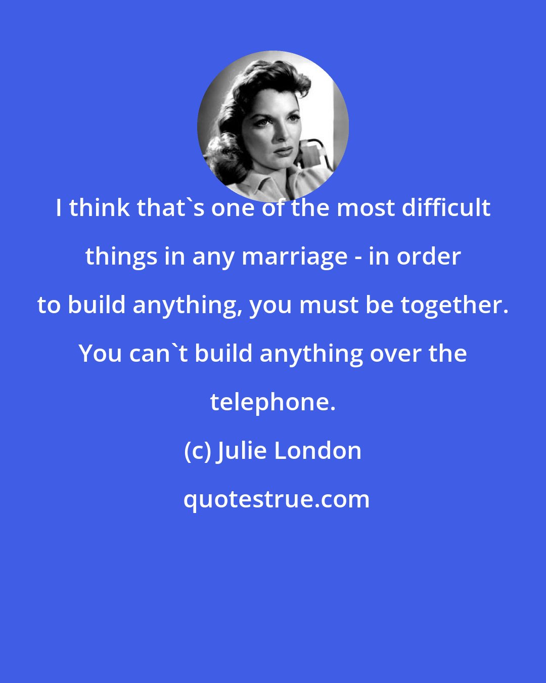 Julie London: I think that's one of the most difficult things in any marriage - in order to build anything, you must be together. You can't build anything over the telephone.