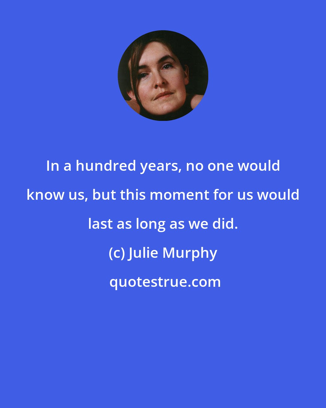 Julie Murphy: In a hundred years, no one would know us, but this moment for us would last as long as we did.