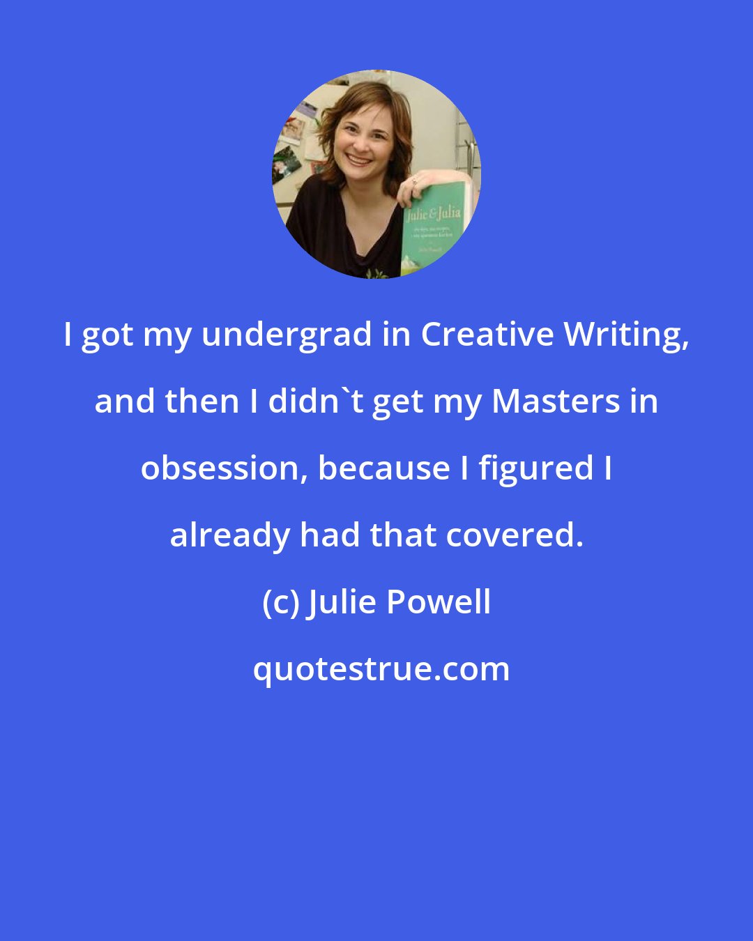Julie Powell: I got my undergrad in Creative Writing, and then I didn't get my Masters in obsession, because I figured I already had that covered.