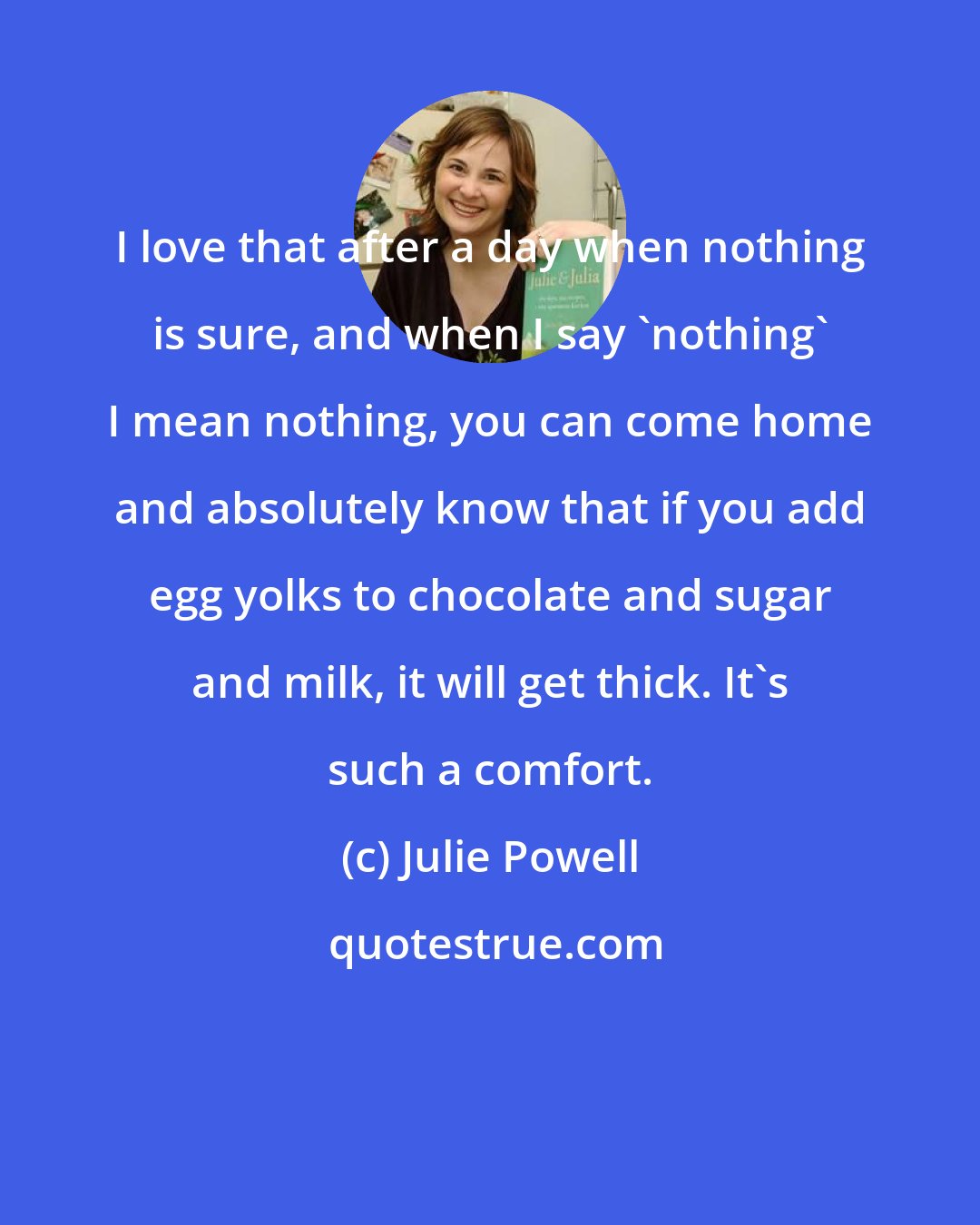 Julie Powell: I love that after a day when nothing is sure, and when I say 'nothing' I mean nothing, you can come home and absolutely know that if you add egg yolks to chocolate and sugar and milk, it will get thick. It's such a comfort.