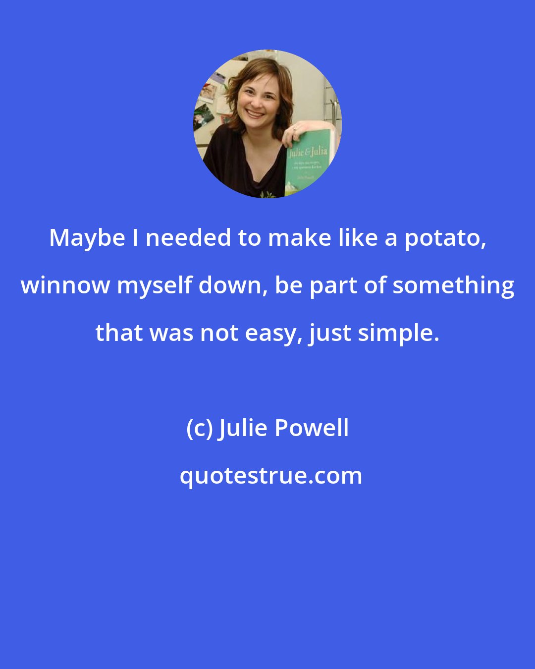 Julie Powell: Maybe I needed to make like a potato, winnow myself down, be part of something that was not easy, just simple.