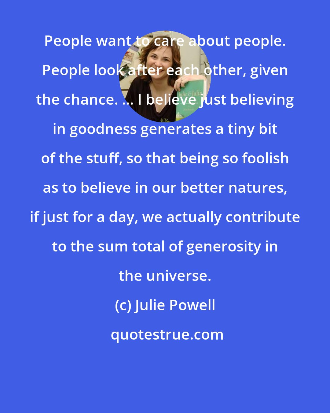 Julie Powell: People want to care about people. People look after each other, given the chance. ... I believe just believing in goodness generates a tiny bit of the stuff, so that being so foolish as to believe in our better natures, if just for a day, we actually contribute to the sum total of generosity in the universe.