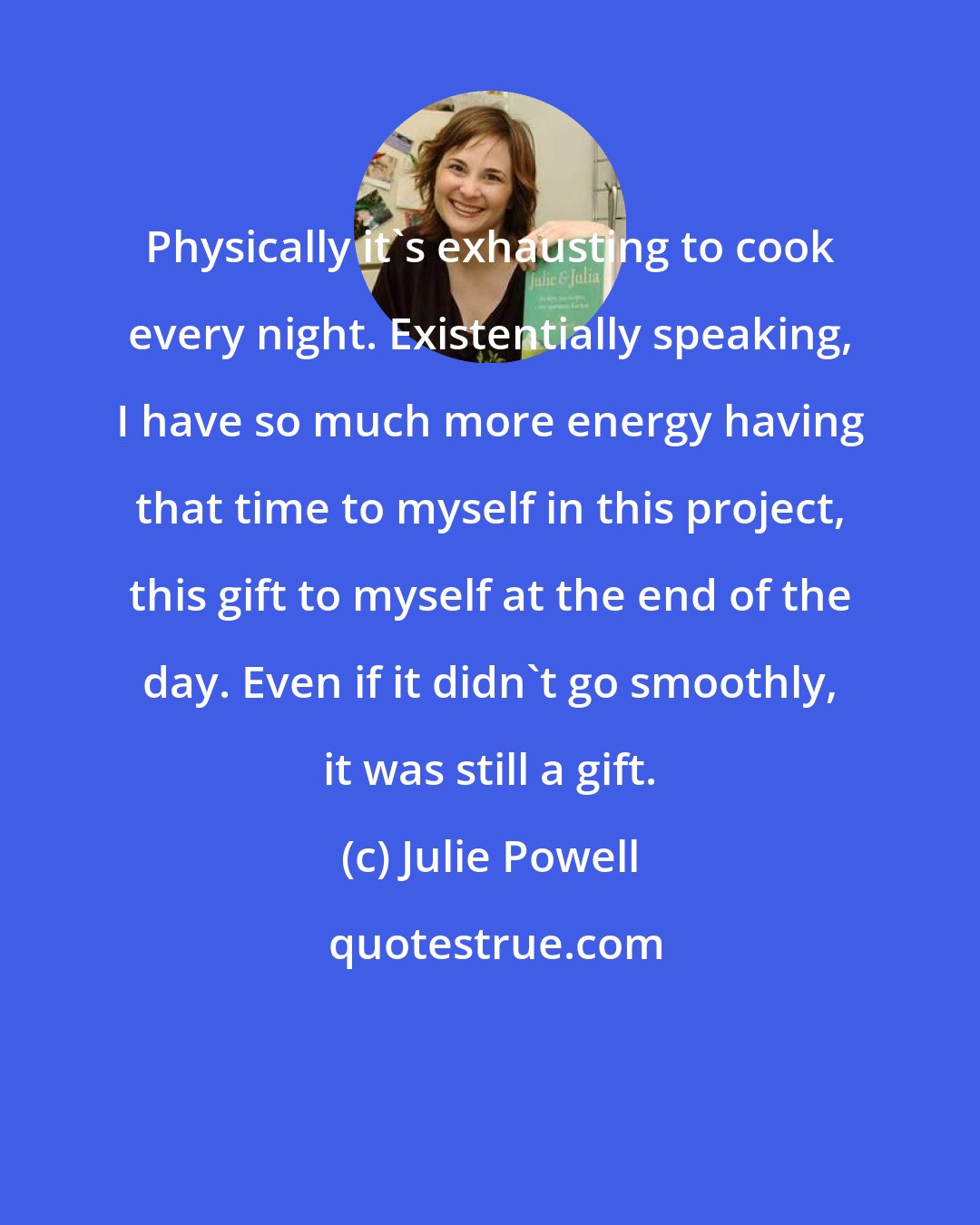 Julie Powell: Physically it's exhausting to cook every night. Existentially speaking, I have so much more energy having that time to myself in this project, this gift to myself at the end of the day. Even if it didn't go smoothly, it was still a gift.