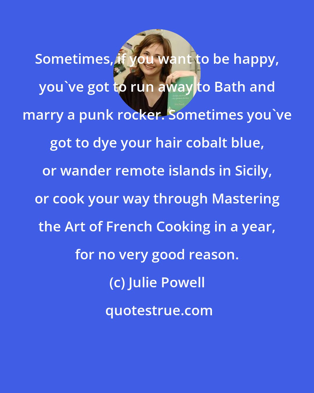 Julie Powell: Sometimes, if you want to be happy, you've got to run away to Bath and marry a punk rocker. Sometimes you've got to dye your hair cobalt blue, or wander remote islands in Sicily, or cook your way through Mastering the Art of French Cooking in a year, for no very good reason.