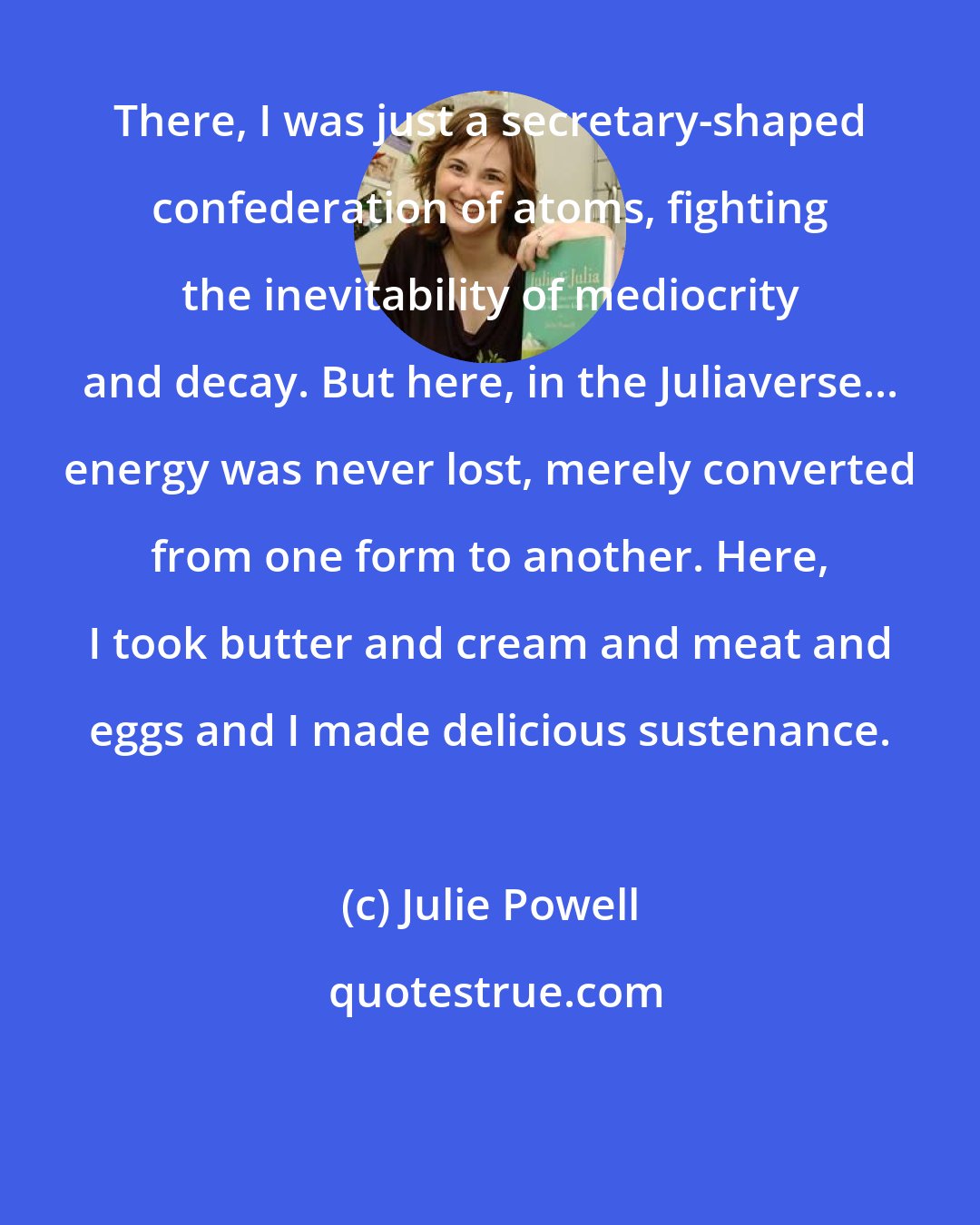 Julie Powell: There, I was just a secretary-shaped confederation of atoms, fighting the inevitability of mediocrity and decay. But here, in the Juliaverse... energy was never lost, merely converted from one form to another. Here, I took butter and cream and meat and eggs and I made delicious sustenance.