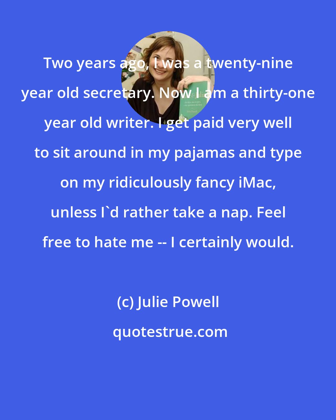 Julie Powell: Two years ago, I was a twenty-nine year old secretary. Now I am a thirty-one year old writer. I get paid very well to sit around in my pajamas and type on my ridiculously fancy iMac, unless I'd rather take a nap. Feel free to hate me -- I certainly would.