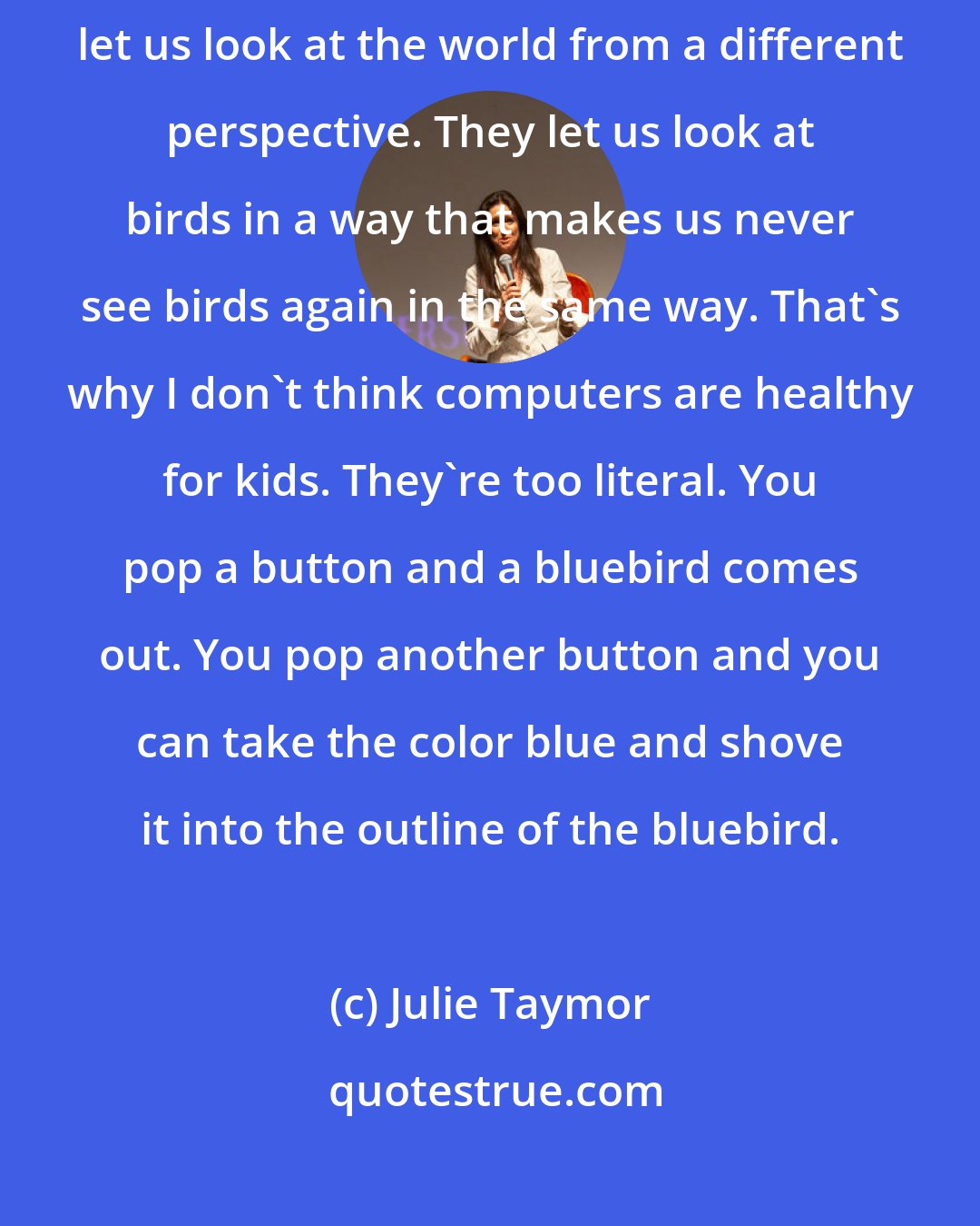 Julie Taymor: It's how you tell the story that makes it new. That's what artists do. They let us look at the world from a different perspective. They let us look at birds in a way that makes us never see birds again in the same way. That's why I don't think computers are healthy for kids. They're too literal. You pop a button and a bluebird comes out. You pop another button and you can take the color blue and shove it into the outline of the bluebird.