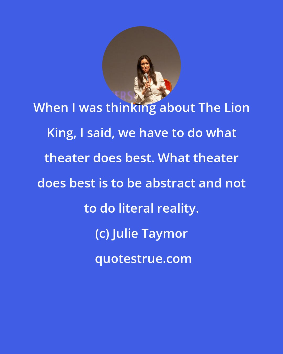 Julie Taymor: When I was thinking about The Lion King, I said, we have to do what theater does best. What theater does best is to be abstract and not to do literal reality.