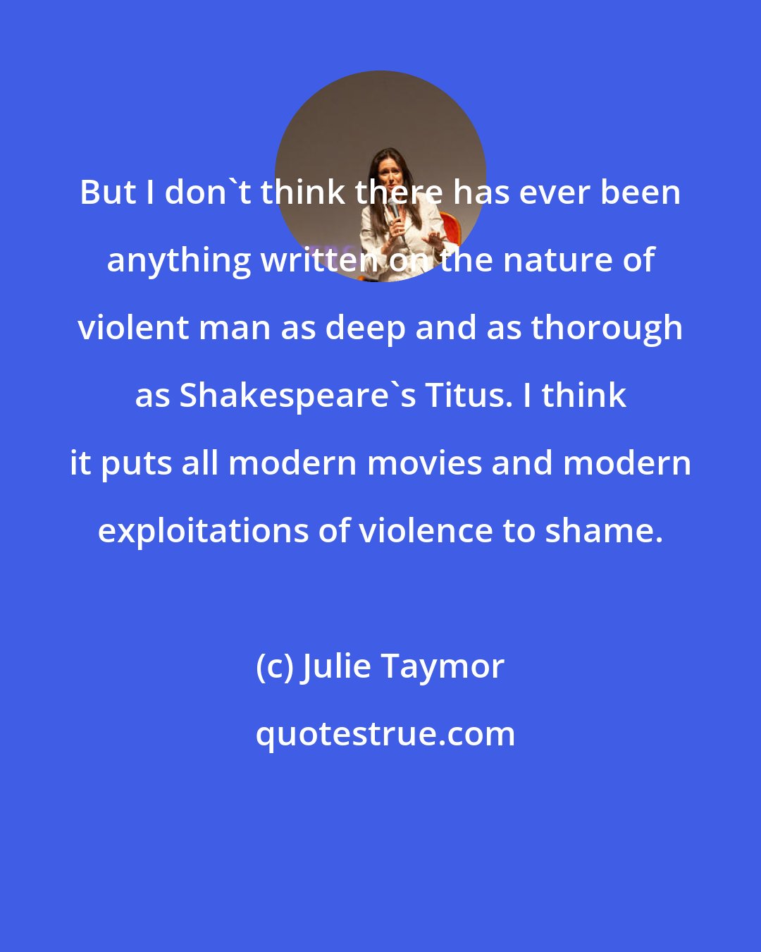 Julie Taymor: But I don't think there has ever been anything written on the nature of violent man as deep and as thorough as Shakespeare's Titus. I think it puts all modern movies and modern exploitations of violence to shame.