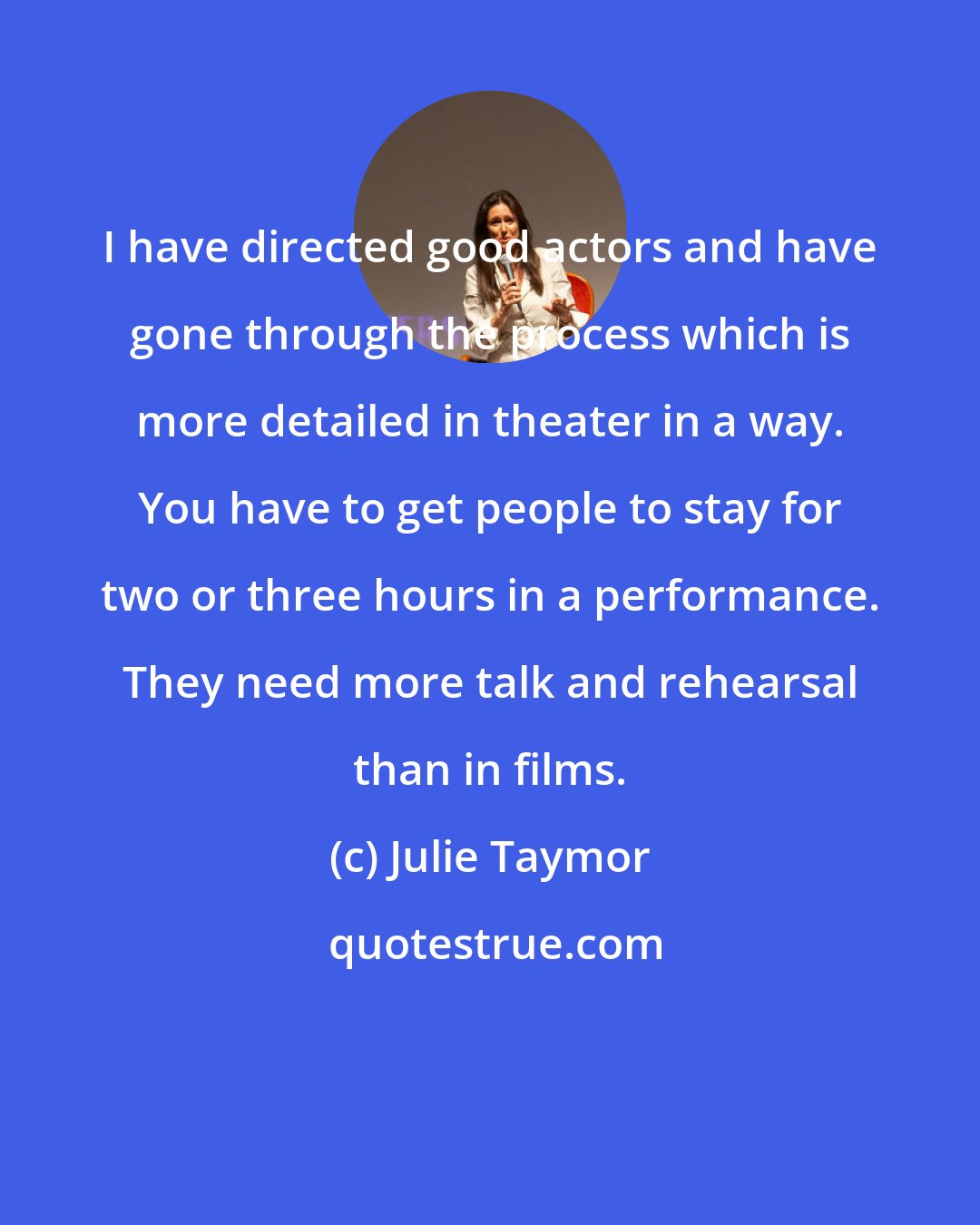 Julie Taymor: I have directed good actors and have gone through the process which is more detailed in theater in a way. You have to get people to stay for two or three hours in a performance. They need more talk and rehearsal than in films.
