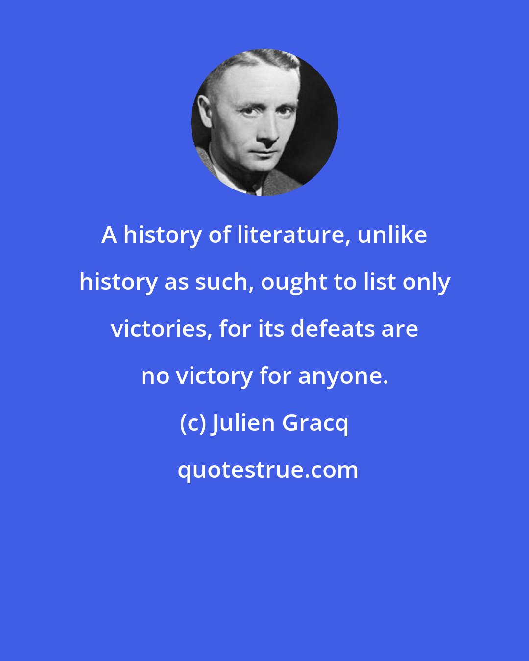 Julien Gracq: A history of literature, unlike history as such, ought to list only victories, for its defeats are no victory for anyone.