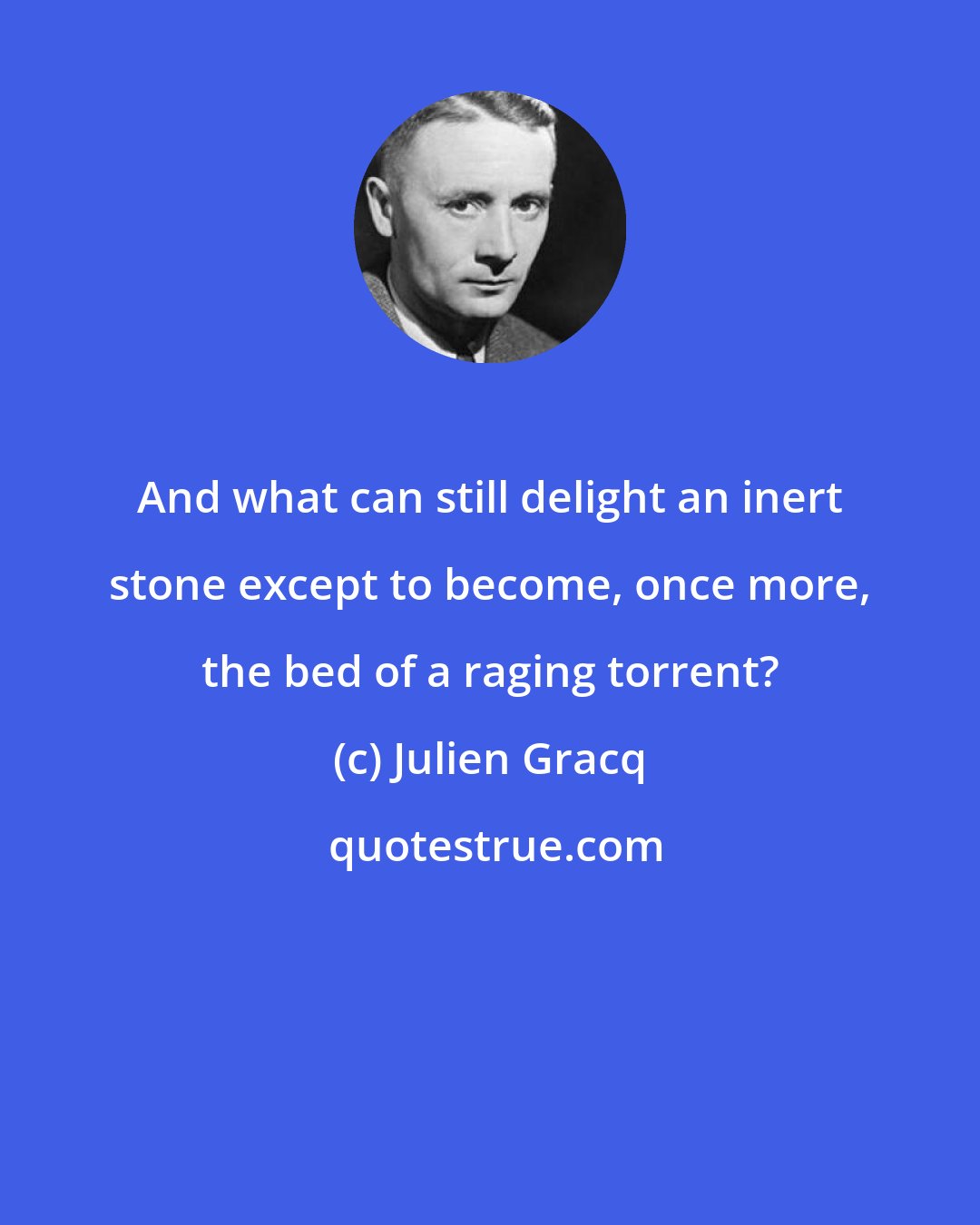 Julien Gracq: And what can still delight an inert stone except to become, once more, the bed of a raging torrent?