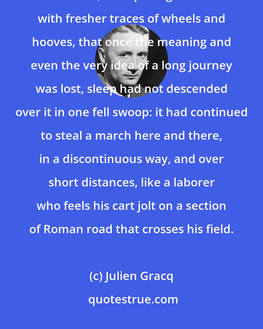 Julien Gracq: Blood had long since ceased to beat from one end to the other, but one could sense, from passages marked with fresher traces of wheels and hooves, that once the meaning and even the very idea of a long journey was lost, sleep had not descended over it in one fell swoop: it had continued to steal a march here and there, in a discontinuous way, and over short distances, like a laborer who feels his cart jolt on a section of Roman road that crosses his field.