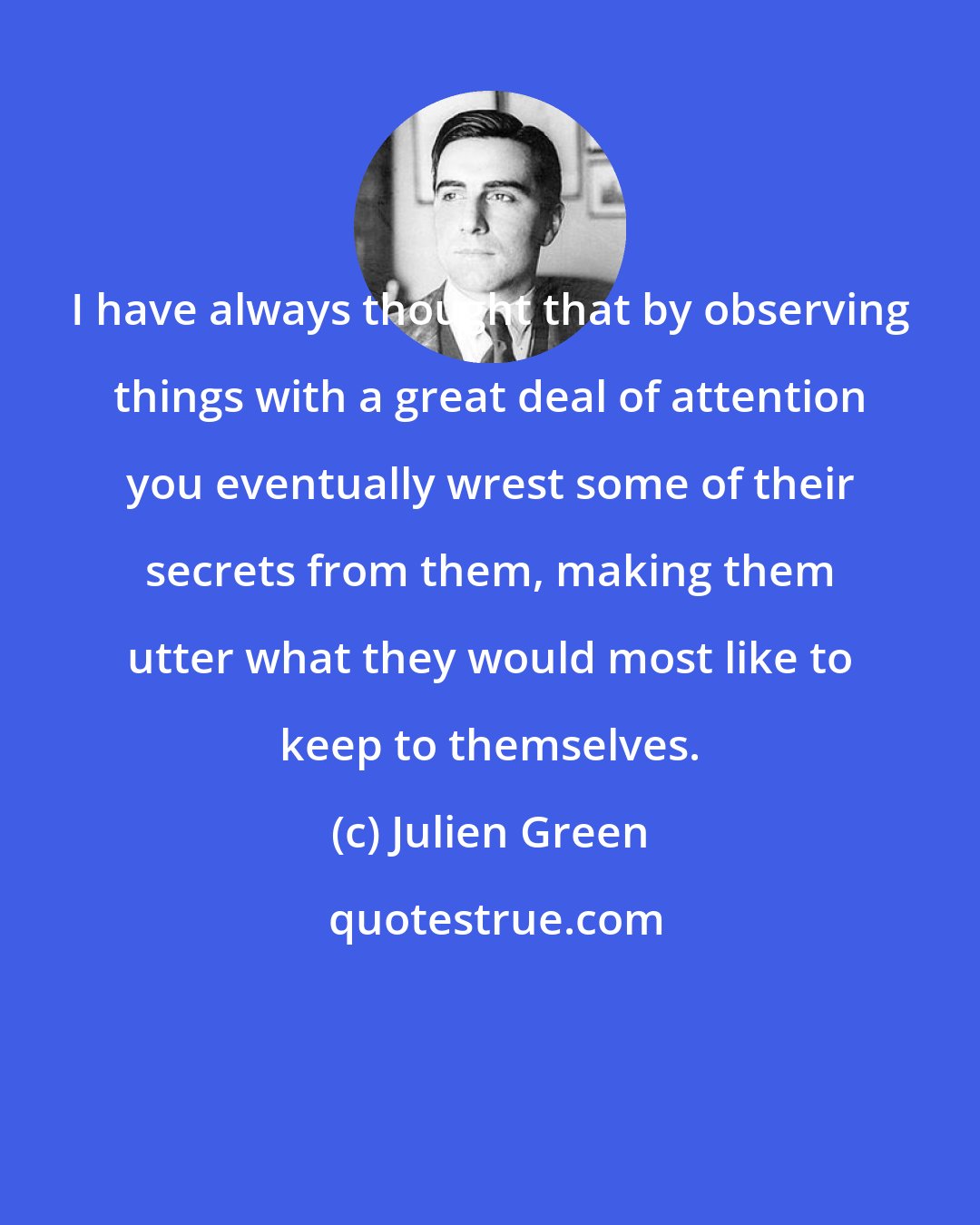 Julien Green: I have always thought that by observing things with a great deal of attention you eventually wrest some of their secrets from them, making them utter what they would most like to keep to themselves.