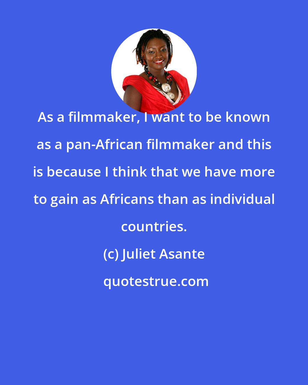 Juliet Asante: As a filmmaker, I want to be known as a pan-African filmmaker and this is because I think that we have more to gain as Africans than as individual countries.