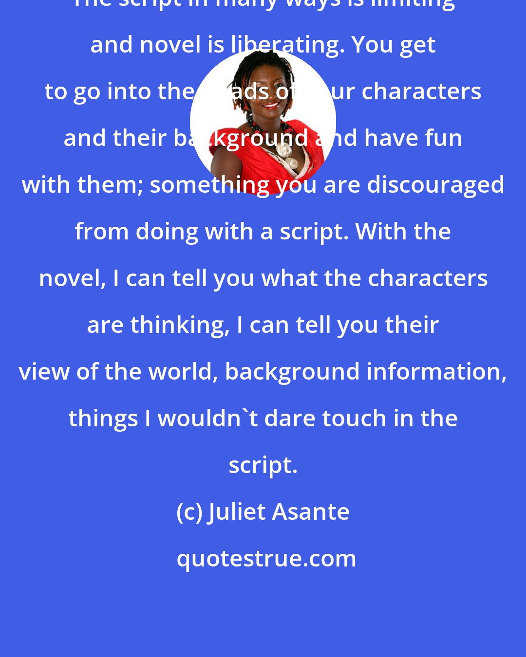 Juliet Asante: The script in many ways is limiting and novel is liberating. You get to go into the heads of your characters and their background and have fun with them; something you are discouraged from doing with a script. With the novel, I can tell you what the characters are thinking, I can tell you their view of the world, background information, things I wouldn't dare touch in the script.