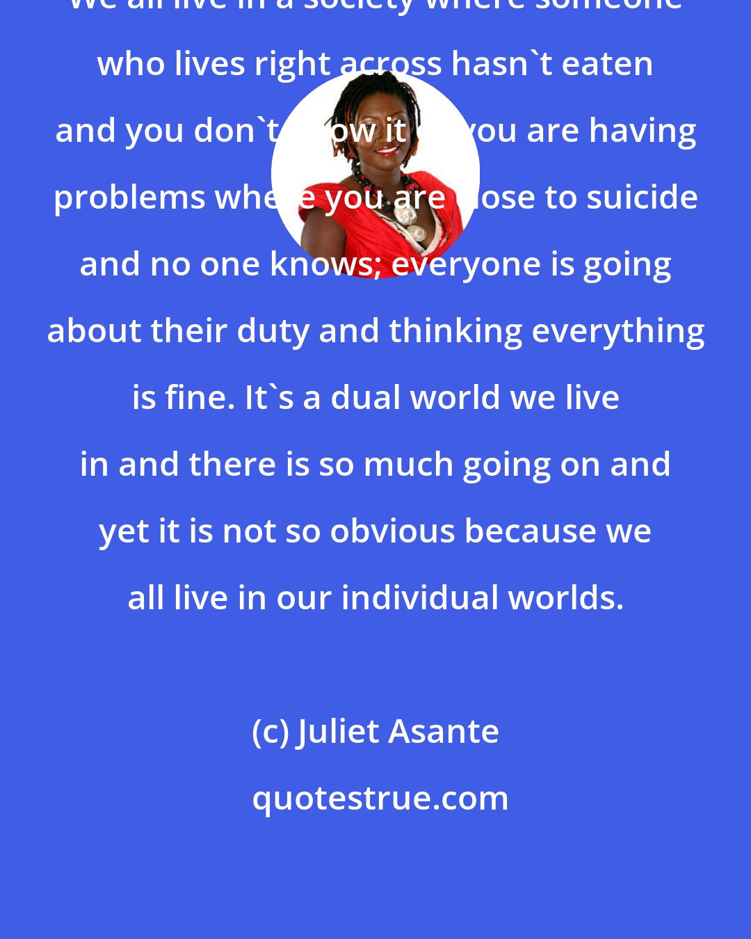 Juliet Asante: We all live in a society where someone who lives right across hasn't eaten and you don't know it or you are having problems where you are close to suicide and no one knows; everyone is going about their duty and thinking everything is fine. It's a dual world we live in and there is so much going on and yet it is not so obvious because we all live in our individual worlds.