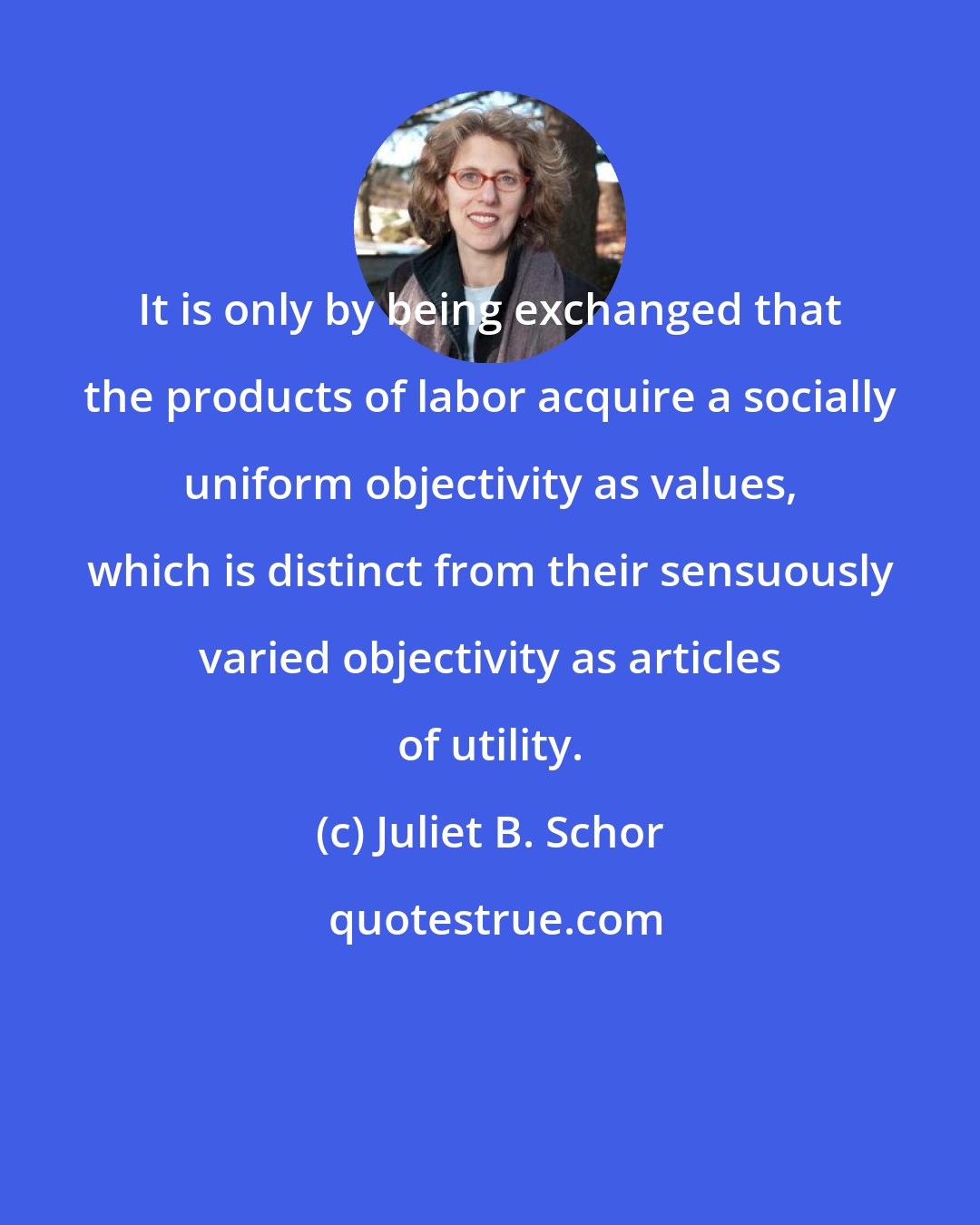 Juliet B. Schor: It is only by being exchanged that the products of labor acquire a socially uniform objectivity as values, which is distinct from their sensuously varied objectivity as articles of utility.