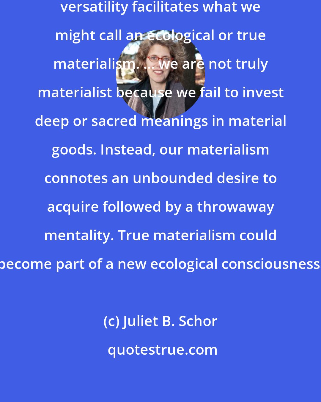 Juliet B. Schor: Striving for longevity through versatility facilitates what we might call an ecological or true materialism. ... we are not truly materialist because we fail to invest deep or sacred meanings in material goods. Instead, our materialism connotes an unbounded desire to acquire followed by a throwaway mentality. True materialism could become part of a new ecological consciousness.