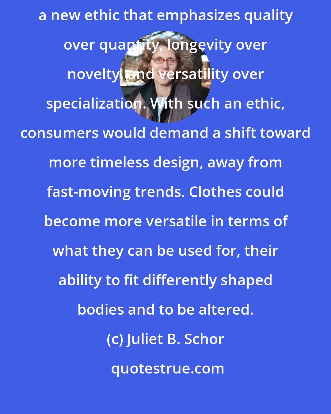 Juliet B. Schor: The history of clothing practices provides guidance for fashioning a new ethic that emphasizes quality over quantity, longevity over novelty, and versatility over specialization. With such an ethic, consumers would demand a shift toward more timeless design, away from fast-moving trends. Clothes could become more versatile in terms of what they can be used for, their ability to fit differently shaped bodies and to be altered.